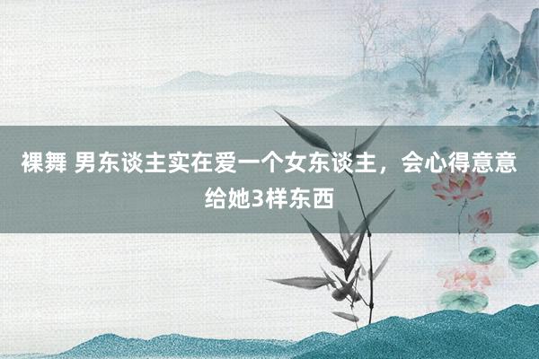 裸舞 男东谈主实在爱一个女东谈主，会心得意意给她3样东西