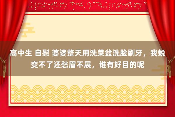 高中生 自慰 婆婆整天用洗菜盆洗脸刷牙，我蜕变不了还愁眉不展，谁有好目的呢
