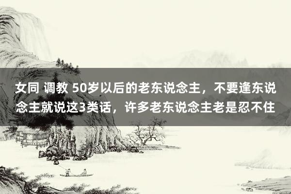 女同 调教 50岁以后的老东说念主，不要逢东说念主就说这3类话，许多老东说念主老是忍不住