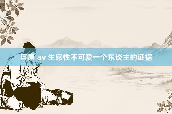 巨屌 av 生感性不可爱一个东谈主的证据