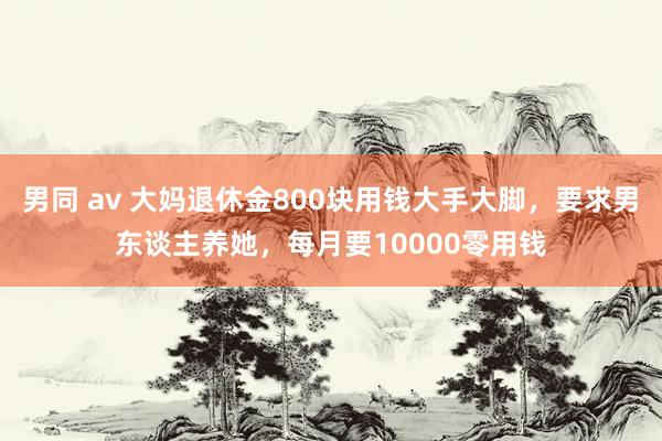 男同 av 大妈退休金800块用钱大手大脚，要求男东谈主养她，每月要10000零用钱