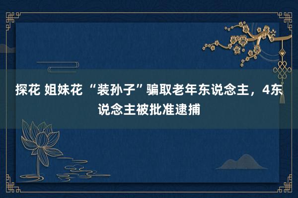 探花 姐妹花 “装孙子”骗取老年东说念主，4东说念主被批准逮捕