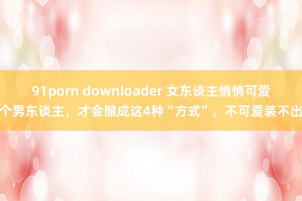 91porn downloader 女东谈主悄悄可爱一个男东谈主，才会酿成这4种“方式”，不可爱装不出来