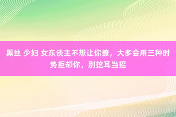 黑丝 少妇 女东谈主不想让你撩，大多会用三种时势拒却你，别挖耳当招