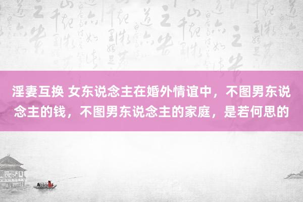 淫妻互换 女东说念主在婚外情谊中，不图男东说念主的钱，不图男东说念主的家庭，是若何思的