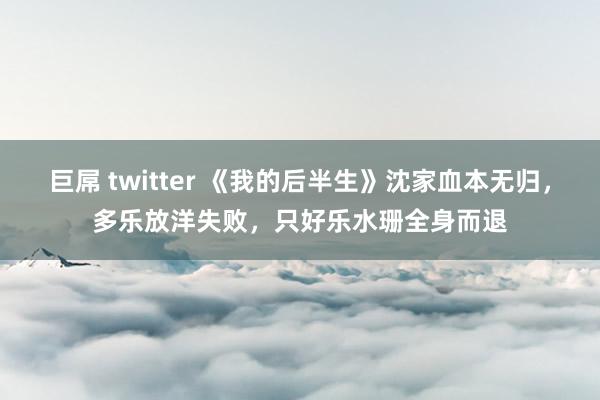 巨屌 twitter 《我的后半生》沈家血本无归，多乐放洋失败，只好乐水珊全身而退