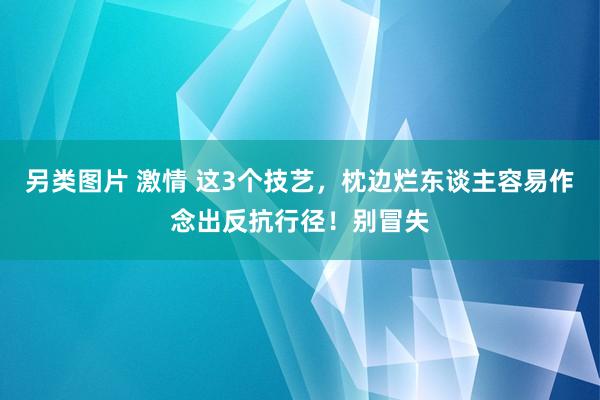 另类图片 激情 这3个技艺，枕边烂东谈主容易作念出反抗行径！别冒失