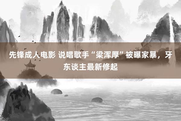 先锋成人电影 说唱歌手“梁浑厚”被曝家暴，牙东谈主最新修起