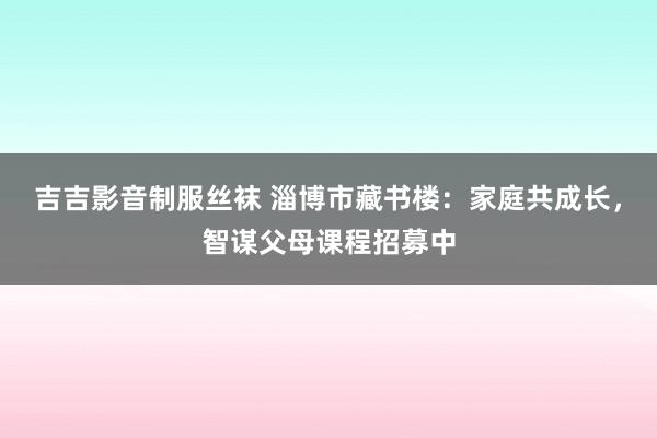 吉吉影音制服丝袜 淄博市藏书楼：家庭共成长，智谋父母课程招募中