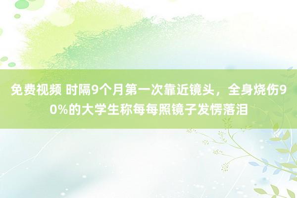 免费视频 时隔9个月第一次靠近镜头，全身烧伤90%的大学生称每每照镜子发愣落泪