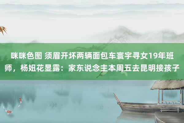 咪咪色图 须眉开坏两辆面包车寰宇寻女19年班师，杨妞花显露：家东说念主本周五去昆明接孩子