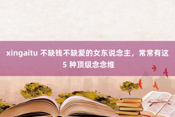 xingaitu 不缺钱不缺爱的女东说念主，常常有这 5 种顶级念念维