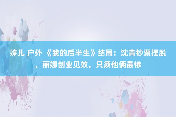 婷儿 户外 《我的后半生》结局：沈青钞票摆脱，丽娜创业见效，只须他俩最惨
