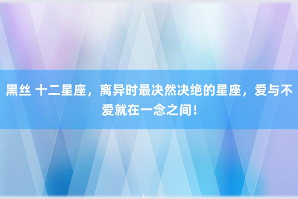 黑丝 十二星座，离异时最决然决绝的星座，爱与不爱就在一念之间！