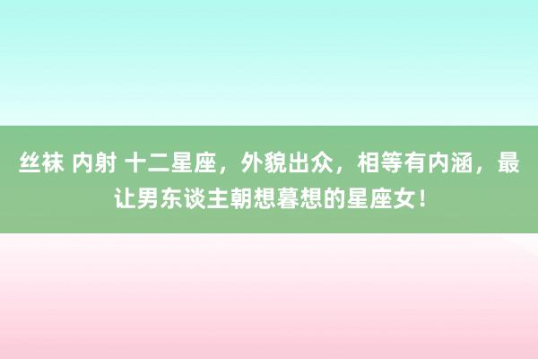 丝袜 内射 十二星座，外貌出众，相等有内涵，最让男东谈主朝想暮想的星座女！