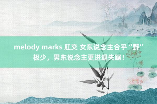 melody marks 肛交 女东说念主合乎“野”极少，男东说念主更进退失踞！