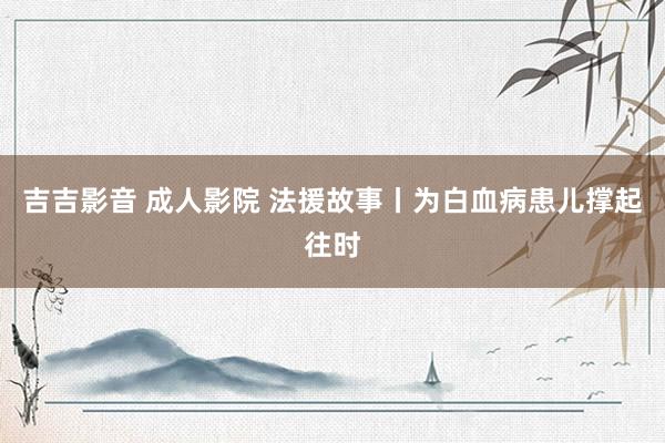 吉吉影音 成人影院 法援故事丨为白血病患儿撑起往时