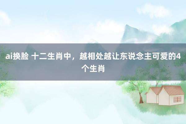 ai换脸 十二生肖中，越相处越让东说念主可爱的4个生肖