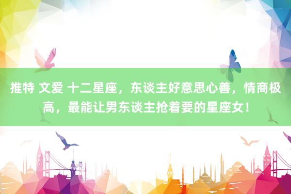 推特 文爱 十二星座，东谈主好意思心善，情商极高，最能让男东谈主抢着要的星座女！