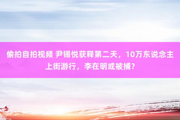 偷拍自拍视频 尹锡悦获释第二天，10万东说念主上街游行，李在明或被捕？