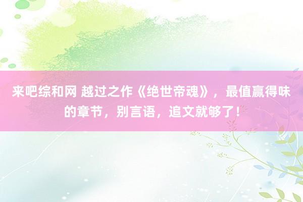 来吧综和网 越过之作《绝世帝魂》，最值赢得味的章节，别言语，追文就够了！