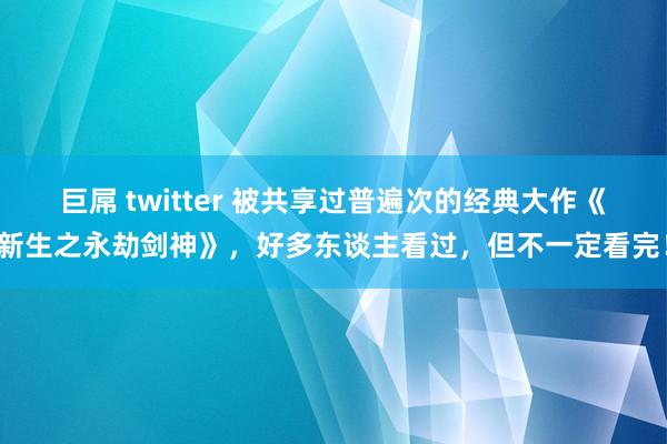 巨屌 twitter 被共享过普遍次的经典大作《新生之永劫剑神》，好多东谈主看过，但不一定看完！