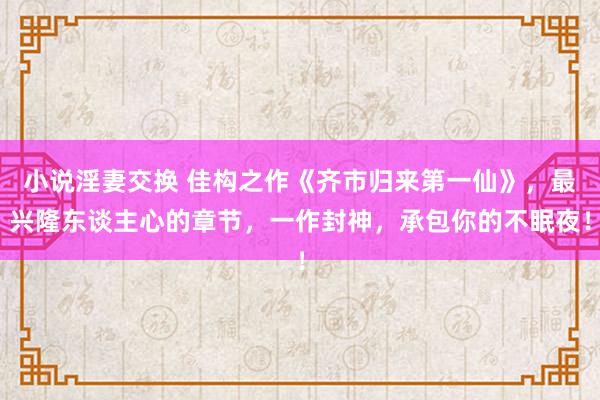 小说淫妻交换 佳构之作《齐市归来第一仙》，最兴隆东谈主心的章节，一作封神，承包你的不眠夜！