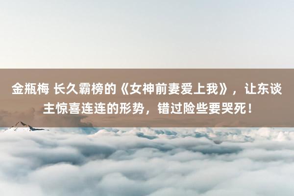 金瓶梅 长久霸榜的《女神前妻爱上我》，让东谈主惊喜连连的形势，错过险些要哭死！