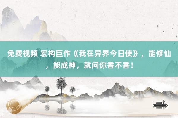免费视频 宏构巨作《我在异界今日使》，能修仙，能成神，就问你香不香！