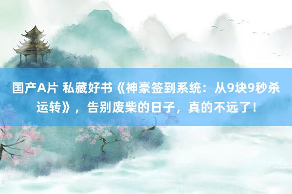 国产A片 私藏好书《神豪签到系统：从9块9秒杀运转》，告别废柴的日子，真的不远了！
