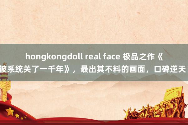 hongkongdoll real face 极品之作《被系统关了一千年》，最出其不料的画面，口碑逆天！