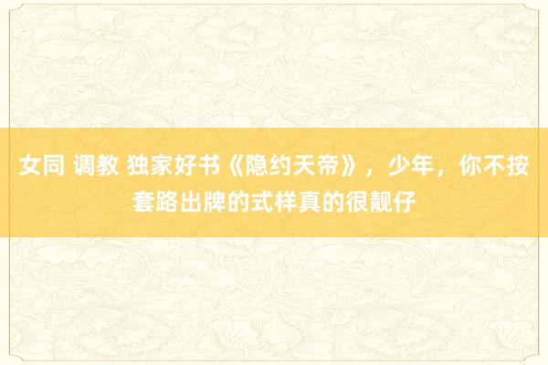 女同 调教 独家好书《隐约天帝》，少年，你不按套路出牌的式样真的很靓仔
