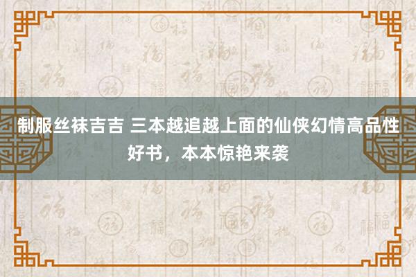 制服丝袜吉吉 三本越追越上面的仙侠幻情高品性好书，本本惊艳来袭