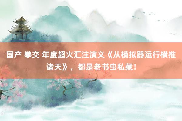 国产 拳交 年度超火汇注演义《从模拟器运行横推诸天》，都是老书虫私藏！