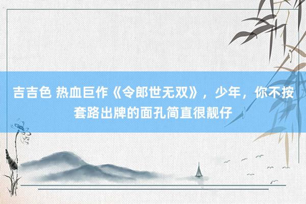 吉吉色 热血巨作《令郎世无双》，少年，你不按套路出牌的面孔简直很靓仔