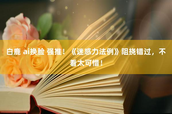 白鹿 ai换脸 强推！《迷惑力法例》阻挠错过，不看太可惜！