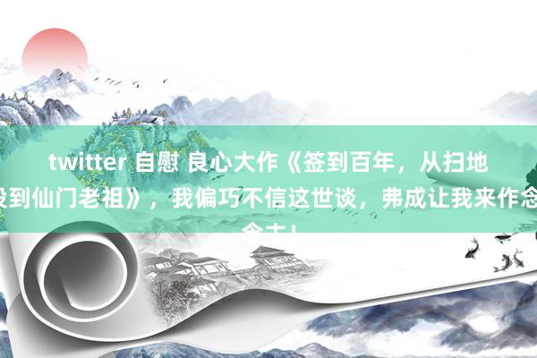 twitter 自慰 良心大作《签到百年，从扫地杂役到仙门老祖》，我偏巧不信这世谈，弗成让我来作念主！