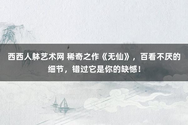 西西人躰艺术网 稀奇之作《无仙》，百看不厌的细节，错过它是你的缺憾！