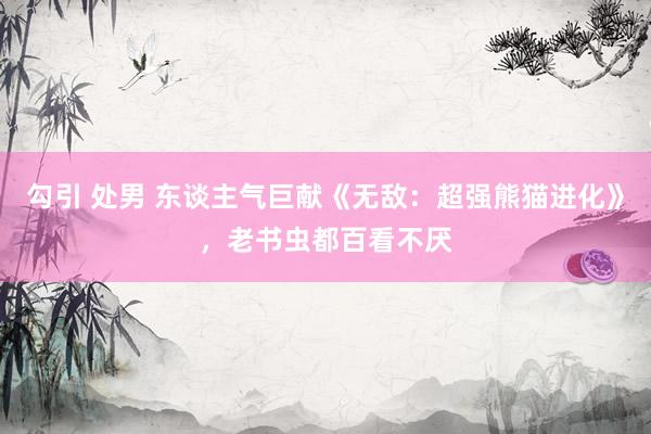 勾引 处男 东谈主气巨献《无敌：超强熊猫进化》，老书虫都百看不厌