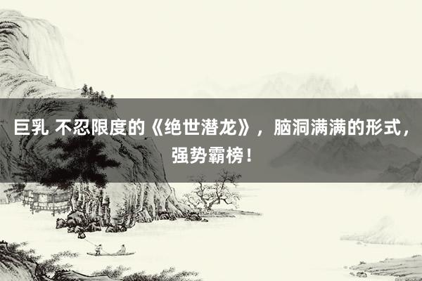 巨乳 不忍限度的《绝世潜龙》，脑洞满满的形式，强势霸榜！