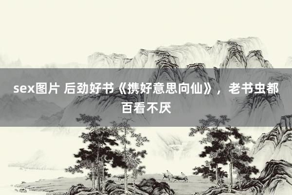sex图片 后劲好书《携好意思向仙》，老书虫都百看不厌