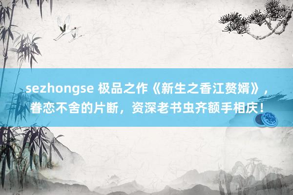 sezhongse 极品之作《新生之香江赘婿》，眷恋不舍的片断，资深老书虫齐额手相庆！
