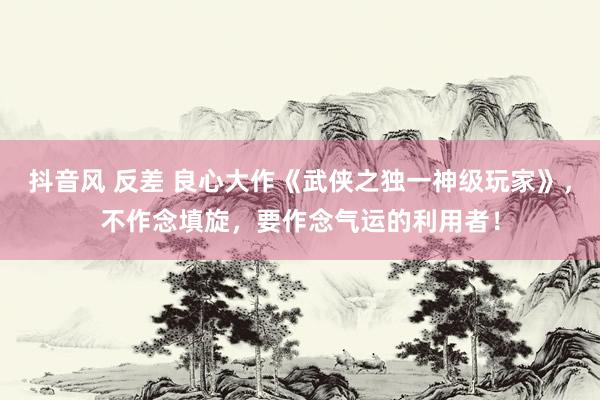 抖音风 反差 良心大作《武侠之独一神级玩家》，不作念填旋，要作念气运的利用者！