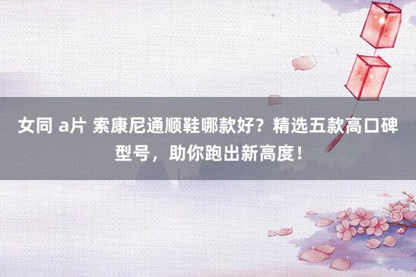 女同 a片 索康尼通顺鞋哪款好？精选五款高口碑型号，助你跑出新高度！