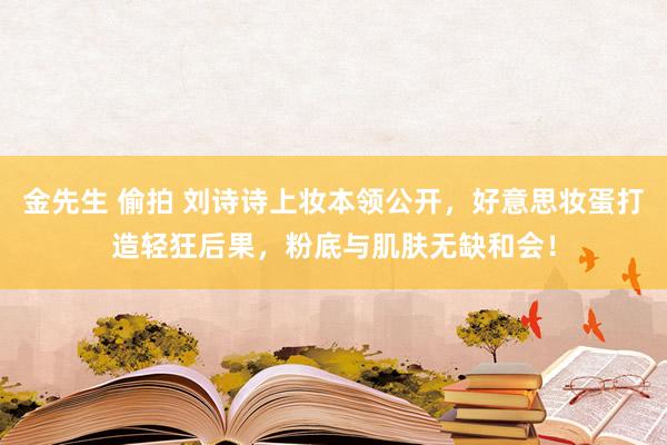 金先生 偷拍 刘诗诗上妆本领公开，好意思妆蛋打造轻狂后果，粉底与肌肤无缺和会！