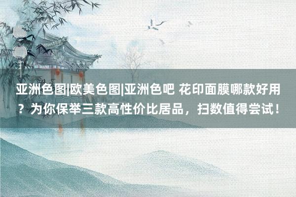 亚洲色图|欧美色图|亚洲色吧 花印面膜哪款好用？为你保举三款高性价比居品，扫数值得尝试！