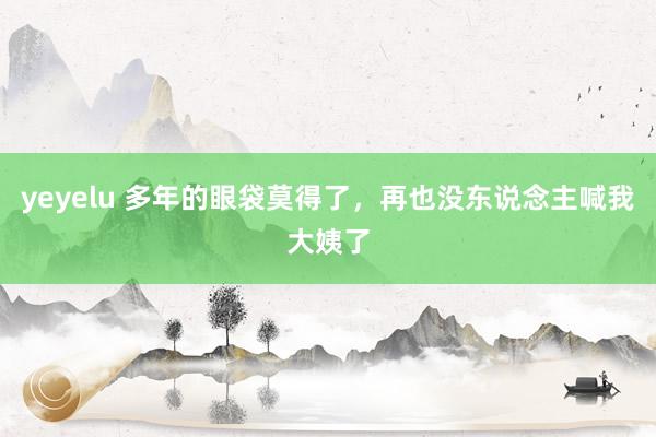 yeyelu 多年的眼袋莫得了，再也没东说念主喊我大姨了