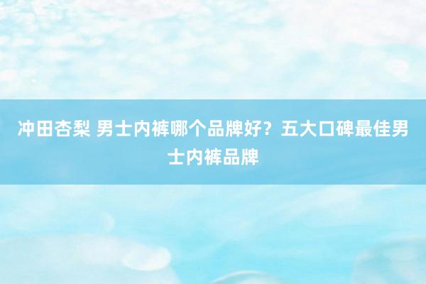 冲田杏梨 男士内裤哪个品牌好？五大口碑最佳男士内裤品牌