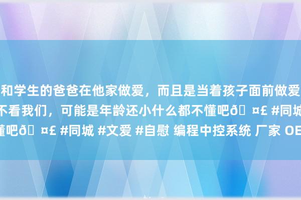 和学生的爸爸在他家做爱，而且是当着孩子面前做爱，太刺激了，孩子完全不看我们，可能是年龄还小什么都不懂吧🤣 #同城 #文爱 #自慰 编程中控系统 厂家 OEM ODM