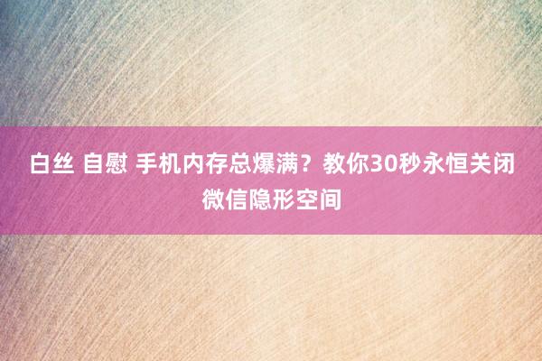 白丝 自慰 手机内存总爆满？教你30秒永恒关闭微信隐形空间